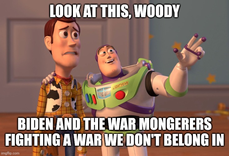 Joe Biden will not only go down as the worst President in American history, but he'll also be known as the war president. | LOOK AT THIS, WOODY; BIDEN AND THE WAR MONGERERS FIGHTING A WAR WE DON'T BELONG IN | image tagged in memes,x x everywhere | made w/ Imgflip meme maker