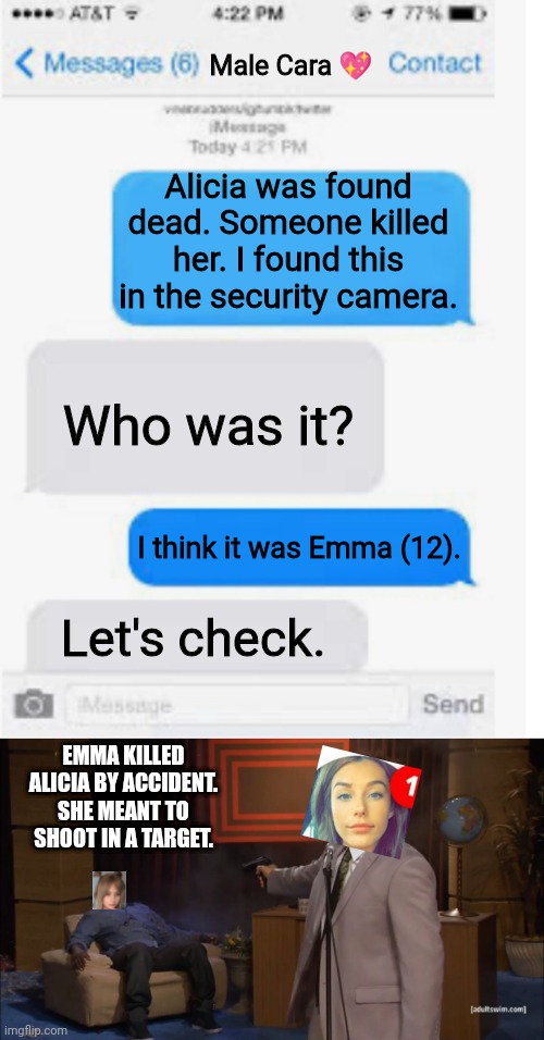 Alicia found dead. Emma meant to shoot in a target. Male Cara is crying. | Male Cara 💖; Alicia was found dead. Someone killed her. I found this in the security camera. Who was it? I think it was Emma (12). Let's check. EMMA KILLED ALICIA BY ACCIDENT. SHE MEANT TO SHOOT IN A TARGET. | image tagged in blank text conversation,memes,who killed hannibal,pop up school,death,sad | made w/ Imgflip meme maker