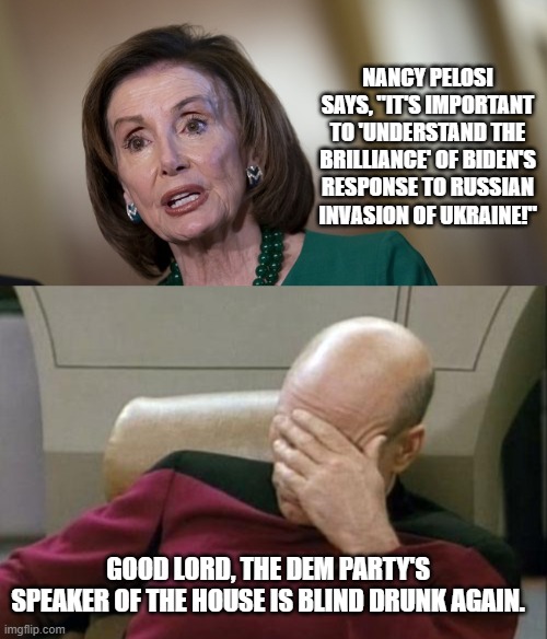 Yep . . . Nancy is definitely drunk again. | NANCY PELOSI SAYS, "IT'S IMPORTANT TO 'UNDERSTAND THE BRILLIANCE' OF BIDEN'S RESPONSE TO RUSSIAN INVASION OF UKRAINE!"; GOOD LORD, THE DEM PARTY'S SPEAKER OF THE HOUSE IS BLIND DRUNK AGAIN. | image tagged in nancy pelosi,drunk | made w/ Imgflip meme maker