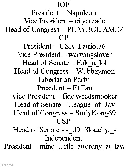Let me know if I forgot you please | IOF
	President – Napoleon.
	Vice President – cityarcade
	Head of Congress – PLAYBOIFAMEZ
CP
	President – USA_Patriot76
	Vice President – warwingslover
	Head of Senate – Fak_u_lol
	Head of Congress – Wubbzymon
Libertarian Party
	President – F1Fan
	Vice President – fidelweedsmooker
	Head of Senate – League_of_Jay
	Head of Congress – SurlyKong69
CSP
	Head of Senate - -_.Dr.Slouchy._-

Independent
	President – mine_turtle_attoreny_at_law | image tagged in blank white template | made w/ Imgflip meme maker