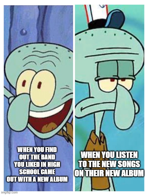 music bands that were good in the past but not now | WHEN YOU LISTEN TO THE NEW SONGS ON THEIR NEW ALBUM; WHEN YOU FIND OUT THE BAND YOU LIKED IN HIGH SCHOOL CAME OUT WITH A NEW ALBUM | image tagged in squidward happy-sad | made w/ Imgflip meme maker