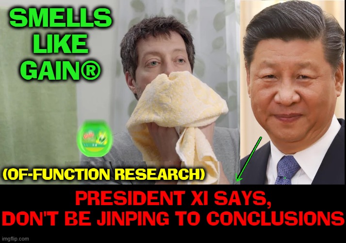 Was COVID made in a Chinese Lab? |  SMELLS
LIKE
GAIN®; (OF-FUNCTION RESEARCH); PRESIDENT XI SAYS,
DON'T BE JINPING TO CONCLUSIONS | image tagged in vince vance,president xi,xi jinping,gain of function,research,memes | made w/ Imgflip meme maker