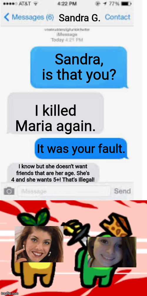 Forgot to put wasted. | Sandra G. Sandra, is that you? I killed Maria again. It was your fault. I know but she doesn't want friends that are her age. She's 4 and she wants 5+! That's illegal! | image tagged in blank text conversation,among us stab,pop up school,memes,death | made w/ Imgflip meme maker