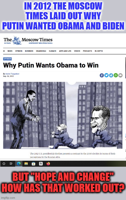 Putin Wanted Obama/Biden | IN 2012 THE MOSCOW TIMES LAID OUT WHY PUTIN WANTED OBAMA AND BIDEN; BUT "HOPE AND CHANGE"
HOW HAS THAT WORKED OUT? | image tagged in vladimir putin,obama,biden,hope and change | made w/ Imgflip meme maker