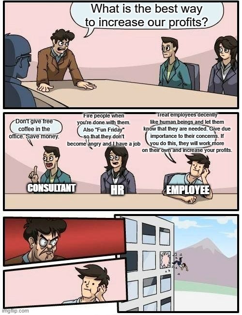 Increasing profits the corporate way | What is the best way to increase our profits? Fire people when you're done with them. Also "Fun Friday" so that they don't become angry and I have a job; Treat employees decently like human beings and let them know that they are needed. Give due importance to their concerns. If you do this, they will work more on their own and increase your profits. Don't give free coffee in the office. Save money. CONSULTANT; EMPLOYEE; HR | image tagged in memes,boardroom meeting suggestion | made w/ Imgflip meme maker