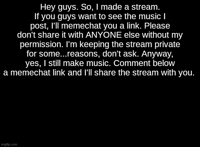Random Announcement | Hey guys. So, I made a stream. If you guys want to see the music I post, I'll memechat you a link. Please don't share it with ANYONE else without my permission. I'm keeping the stream private for some...reasons, don't ask. Anyway, yes, I still make music. Comment below a memechat link and I'll share the stream with you. | image tagged in blank black | made w/ Imgflip meme maker