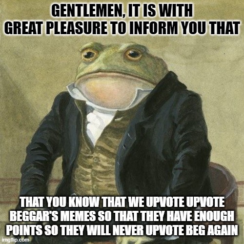 This is our perspective of stopping upvote beggars | GENTLEMEN, IT IS WITH GREAT PLEASURE TO INFORM YOU THAT; THAT YOU KNOW THAT WE UPVOTE UPVOTE BEGGAR'S MEMES SO THAT THEY HAVE ENOUGH POINTS SO THEY WILL NEVER UPVOTE BEG AGAIN | image tagged in gentlemen it is with great pleasure to inform you that | made w/ Imgflip meme maker