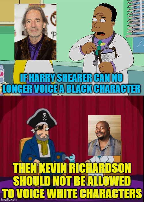 Harry Shearer should take over voicing Kevin's white characters. |  IF HARRY SHEARER CAN NO LONGER VOICE A BLACK CHARACTER; THEN KEVIN RICHARDSON SHOULD NOT BE ALLOWED TO VOICE WHITE CHARACTERS | image tagged in political meme,simpsons,american dad,social justice,nonsense | made w/ Imgflip meme maker