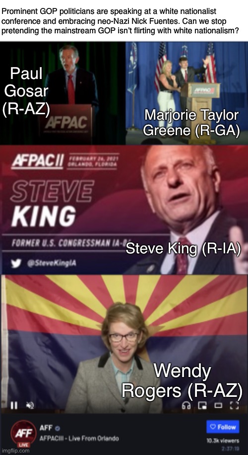 Stop the GOP Nazification of America | Prominent GOP politicians are speaking at a white nationalist
conference and embracing neo-Nazi Nick Fuentes. Can we stop
pretending the mainstream GOP isn’t flirting with white nationalism? Paul Gosar (R-AZ); Marjorie Taylor Greene (R-GA); Steve King (R-IA); Wendy Rogers (R-AZ) | image tagged in nazis,neo-nazis,nick fuentes,gop,republicans,racism | made w/ Imgflip meme maker