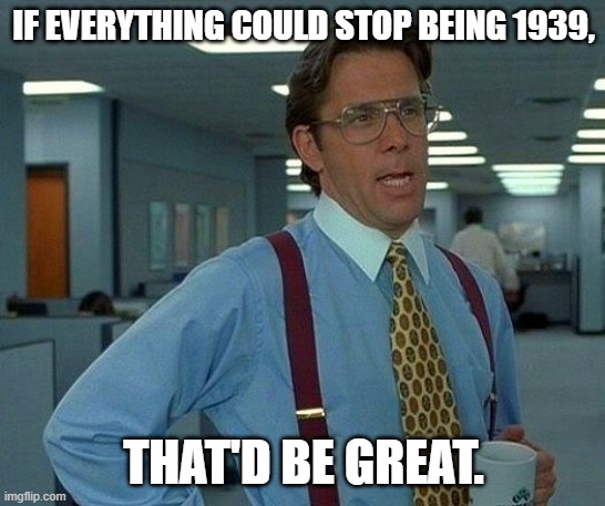 Just stop it. | IF EVERYTHING COULD STOP BEING 1939, THAT'D BE GREAT. | image tagged in memes,that would be great | made w/ Imgflip meme maker