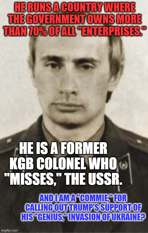 He is on page one of "Who's Who of Communists!" | HE RUNS A COUNTRY WHERE THE GOVERNMENT OWNS MORE THAN 70% OF ALL "ENTERPRISES."; HE IS A FORMER KGB COLONEL WHO "MISSES," THE USSR. AND I AM A "COMMIE," FOR CALLING OUT TRUMP'S SUPPORT OF HIS "GENIUS," INVASION OF UKRAINE? | image tagged in putin kgb | made w/ Imgflip meme maker