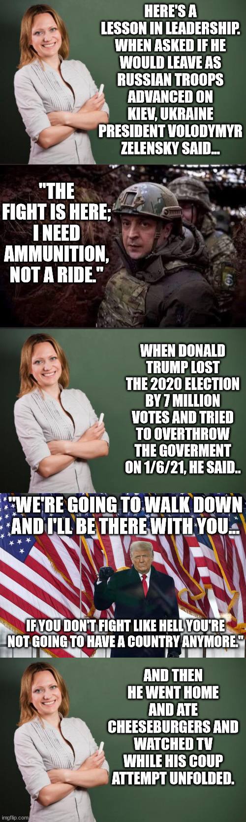 Ukraine resolve vs. criminal blowhard conman trump. | HERE'S A LESSON IN LEADERSHIP.

WHEN ASKED IF HE WOULD LEAVE AS RUSSIAN TROOPS ADVANCED ON KIEV, UKRAINE PRESIDENT VOLODYMYR ZELENSKY SAID... "THE FIGHT IS HERE; I NEED AMMUNITION, NOT A RIDE."; WHEN DONALD TRUMP LOST THE 2020 ELECTION BY 7 MILLION VOTES AND TRIED TO OVERTHROW THE GOVERMENT ON 1/6/21, HE SAID.. "WE'RE GOING TO WALK DOWN AND I'LL BE THERE WITH YOU... IF YOU DON'T FIGHT LIKE HELL YOU'RE NOT GOING TO HAVE A COUNTRY ANYMORE."; AND THEN HE WENT HOME AND ATE CHEESEBURGERS AND WATCHED TV WHILE HIS COUP ATTEMPT UNFOLDED. | image tagged in zelensky,loser trump and his merry band of violent idiots | made w/ Imgflip meme maker