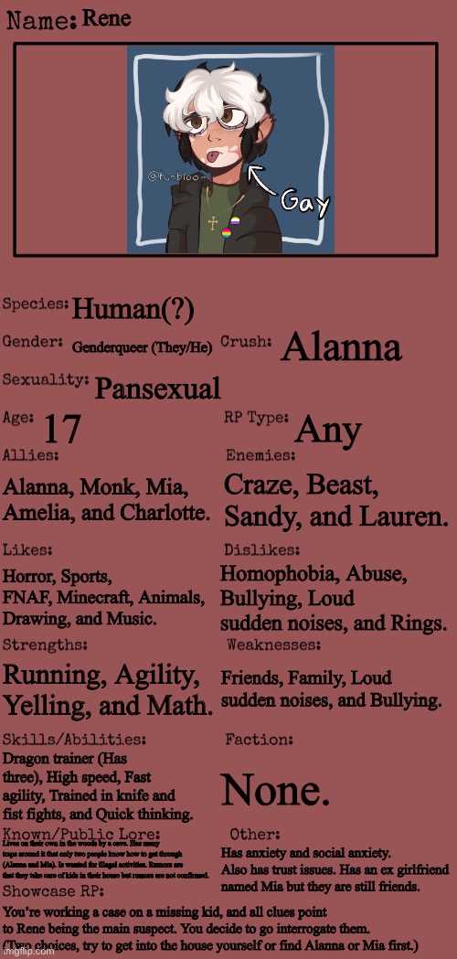 I’m back with a new main oc and rp. ^^ | Rene; Human(?); Alanna; Genderqueer (They/He); Pansexual; 17; Any; Alanna, Monk, Mia, Amelia, and Charlotte. Craze, Beast, Sandy, and Lauren. Homophobia, Abuse, Bullying, Loud sudden noises, and Rings. Horror, Sports, FNAF, Minecraft, Animals, Drawing, and Music. Friends, Family, Loud sudden noises, and Bullying. Running, Agility, Yelling, and Math. Dragon trainer (Has three), High speed, Fast agility, Trained in knife and fist fights, and Quick thinking. None. Lives on their own in the woods by a cave. Has many traps around it that only two people know how to get through (Alanna and Mia). Is wanted for illegal activities. Rumors are that they take care of kids in their house but rumors are not confirmed. Has anxiety and social anxiety. Also has trust issues. Has an ex girlfriend named Mia but they are still friends. You’re working a case on a missing kid, and all clues point to Rene being the main suspect. You decide to go interrogate them. (Two choices, try to get into the house yourself or find Alanna or Mia first.) | image tagged in new oc showcase for rp stream | made w/ Imgflip meme maker