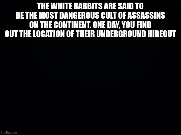 Max of 3 OCs, no powers | THE WHITE RABBITS ARE SAID TO BE THE MOST DANGEROUS CULT OF ASSASSINS ON THE CONTINENT. ONE DAY, YOU FIND OUT THE LOCATION OF THEIR UNDERGROUND HIDEOUT | image tagged in black background,white,rabbit,cult | made w/ Imgflip meme maker