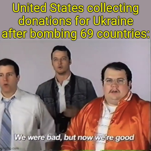 When we're not bad. | United States collecting donations for Ukraine after bombing 69 countries: | image tagged in we were bad but now we re good | made w/ Imgflip meme maker