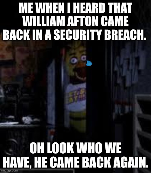 He came back again!!!!!! | ME WHEN I HEARD THAT WILLIAM AFTON CAME BACK IN A SECURITY BREACH. OH LOOK WHO WE HAVE, HE CAME BACK AGAIN. | image tagged in chica looking in window fnaf | made w/ Imgflip meme maker