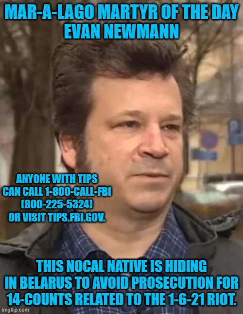 A Trump supporter flees to a Communist dictatorship. Coincidence? | MAR-A-LAGO MARTYR OF THE DAY
EVAN NEWMANN; ANYONE WITH TIPS CAN CALL 1-800-CALL-FBI (800-225-5324) OR VISIT TIPS.FBI.GOV. THIS NOCAL NATIVE IS HIDING IN BELARUS TO AVOID PROSECUTION FOR 14-COUNTS RELATED TO THE 1-6-21 RIOT. | image tagged in politics | made w/ Imgflip meme maker