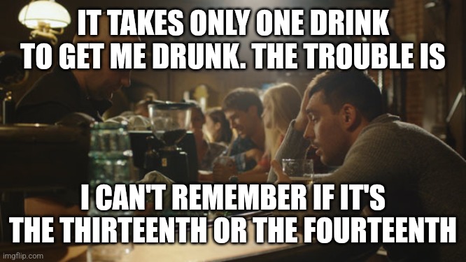 Oh man |  IT TAKES ONLY ONE DRINK TO GET ME DRUNK. THE TROUBLE IS; I CAN'T REMEMBER IF IT'S THE THIRTEENTH OR THE FOURTEENTH | image tagged in bartender and sad guy,drinking,drunk,liquor,whiskey | made w/ Imgflip meme maker