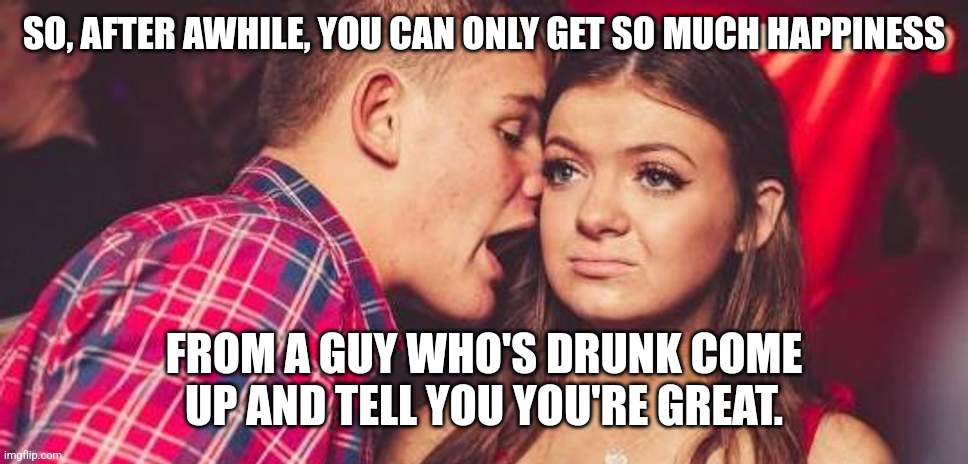Drunk praise | SO, AFTER AWHILE, YOU CAN ONLY GET SO MUCH HAPPINESS; FROM A GUY WHO'S DRUNK COME UP AND TELL YOU YOU'RE GREAT. | image tagged in drunk guy talking girl,drinking,drunk,flirting,horny | made w/ Imgflip meme maker