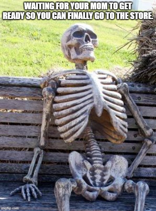 happens all the time. | WAITING FOR YOUR MOM TO GET READY SO YOU CAN FINALLY GO TO THE STORE. | image tagged in memes,waiting skeleton | made w/ Imgflip meme maker