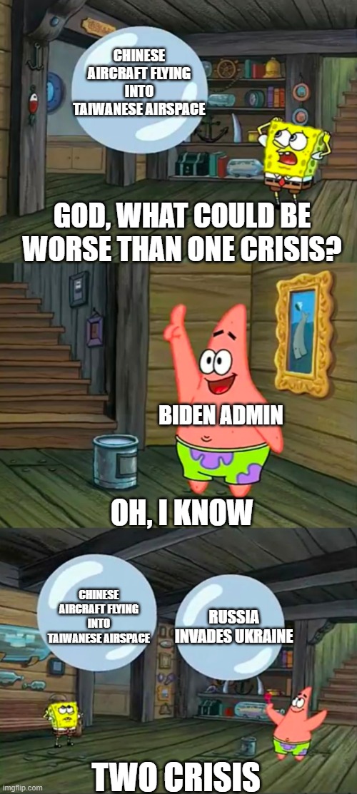 Spongebob 2 Giant Paint Bubbles | CHINESE AIRCRAFT FLYING INTO TAIWANESE AIRSPACE; GOD, WHAT COULD BE WORSE THAN ONE CRISIS? BIDEN ADMIN; OH, I KNOW; CHINESE AIRCRAFT FLYING INTO TAIWANESE AIRSPACE; RUSSIA INVADES UKRAINE; TWO CRISIS | image tagged in spongebob 2 giant paint bubbles | made w/ Imgflip meme maker