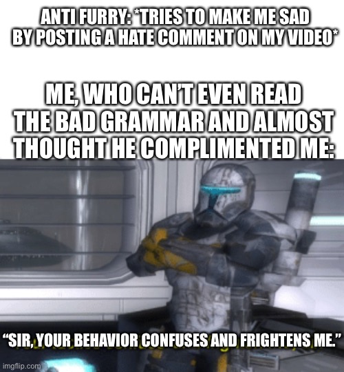 Seriously, these guys are 5yr old kids. (The meme here is the alternative of the original game dialogue) | ANTI FURRY: *TRIES TO MAKE ME SAD BY POSTING A HATE COMMENT ON MY VIDEO*; ME, WHO CAN’T EVEN READ THE BAD GRAMMAR AND ALMOST THOUGHT HE COMPLIMENTED ME:; “SIR, YOUR BEHAVIOR CONFUSES AND FRIGHTENS ME.” | image tagged in your tactics confuse and frighten me sir,furry memes,furry,the furry fandom,star wars,anti furry | made w/ Imgflip meme maker