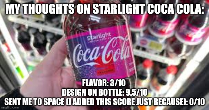 MY THOUGHTS ON STARLIGHT COCA COLA:; FLAVOR: 3/10 

DESIGN ON BOTTLE: 9.5/10

SENT ME TO SPACE (I ADDED THIS SCORE JUST BECAUSE): 0/10 | image tagged in starlight coca cola | made w/ Imgflip meme maker