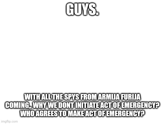 Initiation of Emergency Act, as the Furry actions is getting more intense. | GUYS. WITH ALL THE SPYS FROM ARMIJA FURIJA COMING,, WHY WE DONT INITIATE ACT OF EMERGENCY?
WHO AGREES TO MAKE ACT OF EMERGENCY? | made w/ Imgflip meme maker