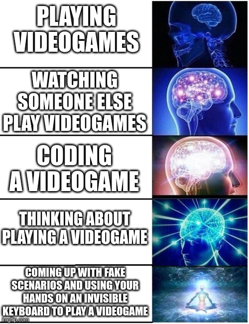 Expanding Brain 5 Panel | PLAYING VIDEOGAMES; WATCHING SOMEONE ELSE PLAY VIDEOGAMES; CODING A VIDEOGAME; THINKING ABOUT PLAYING A VIDEOGAME; COMING UP WITH FAKE SCENARIOS AND USING YOUR HANDS ON AN INVISIBLE KEYBOARD TO PLAY A VIDEOGAME | image tagged in expanding brain 5 panel,big brain,brain | made w/ Imgflip meme maker