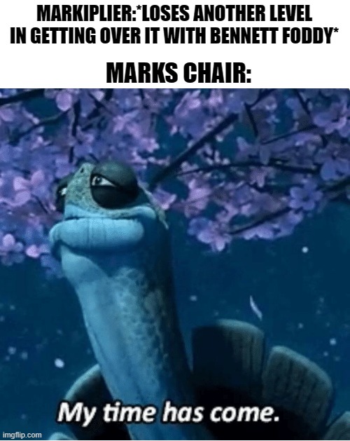 Mark's reaction was priceless. | MARKIPLIER:*LOSES ANOTHER LEVEL IN GETTING OVER IT WITH BENNETT FODDY*; MARKS CHAIR: | image tagged in my time has come,markiplier,chair | made w/ Imgflip meme maker