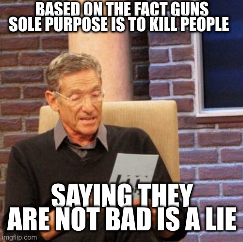 Maury Lie Detector Meme | BASED ON THE FACT GUNS SOLE PURPOSE IS TO KILL PEOPLE; SAYING THEY ARE NOT BAD IS A LIE | image tagged in memes,maury lie detector | made w/ Imgflip meme maker