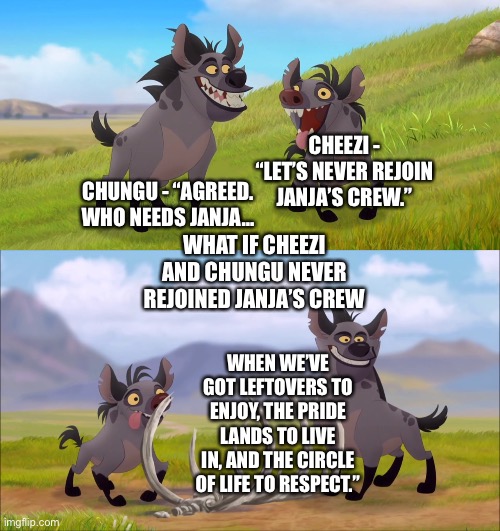 What if Cheezi and Chungu never rejoined Janja’s crew in The Lion Guard | CHEEZI - “LET’S NEVER REJOIN JANJA’S CREW.”; CHUNGU - “AGREED. WHO NEEDS JANJA…; WHAT IF CHEEZI AND CHUNGU NEVER REJOINED JANJA’S CREW; WHEN WE’VE GOT LEFTOVERS TO ENJOY, THE PRIDE LANDS TO LIVE IN, AND THE CIRCLE OF LIFE TO RESPECT.” | image tagged in what if,funny memes,the lion king,the lion guard | made w/ Imgflip meme maker