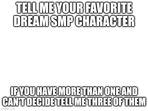 Blank White Template | TELL ME YOUR FAVORITE DREAM SMP CHARACTER; IF YOU HAVE MORE THAN ONE AND CAN'T DECIDE TELL ME THREE OF THEM | image tagged in blank white template | made w/ Imgflip meme maker