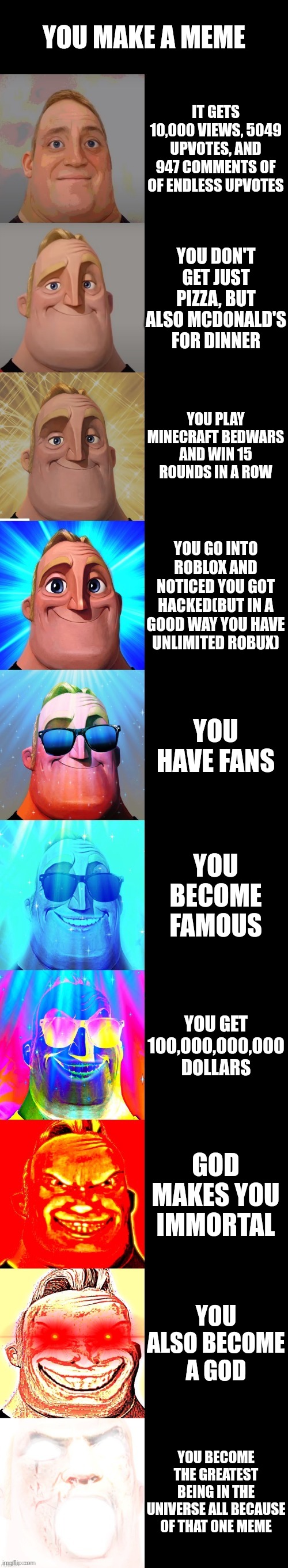 mr incredible becoming canny | YOU MAKE A MEME; IT GETS 10,000 VIEWS, 5049 UPVOTES, AND 947 COMMENTS OF OF ENDLESS UPVOTES; YOU DON'T GET JUST PIZZA, BUT ALSO MCDONALD'S FOR DINNER; YOU PLAY MINECRAFT BEDWARS AND WIN 15 ROUNDS IN A ROW; YOU GO INTO ROBLOX AND NOTICED YOU GOT HACKED(BUT IN A GOOD WAY YOU HAVE UNLIMITED ROBUX); YOU HAVE FANS; YOU BECOME FAMOUS; YOU GET 100,000,000,000 DOLLARS; GOD MAKES YOU IMMORTAL; YOU ALSO BECOME A GOD; YOU BECOME THE GREATEST BEING IN THE UNIVERSE ALL BECAUSE OF THAT ONE MEME | image tagged in mr incredible becoming canny | made w/ Imgflip meme maker