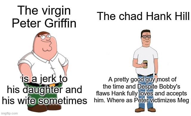 The virgin vs The chad. | The chad Hank Hill; The virgin Peter Griffin; A pretty good guy most of the time and Despite Bobby's flaws Hank fully loves and accepts him. Where as Peter victimizes Meg; is a jerk to his daughter and his wife sometimes | image tagged in virgin vs chad | made w/ Imgflip meme maker