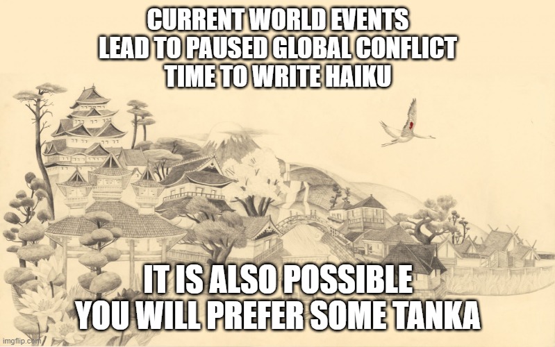 Japanese haiku background  | CURRENT WORLD EVENTS
LEAD TO PAUSED GLOBAL CONFLICT
TIME TO WRITE HAIKU; IT IS ALSO POSSIBLE
YOU WILL PREFER SOME TANKA | image tagged in japanese haiku background | made w/ Imgflip meme maker