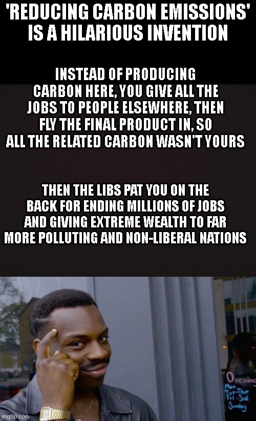 'REDUCING CARBON EMISSIONS' IS A HILARIOUS INVENTION; INSTEAD OF PRODUCING CARBON HERE, YOU GIVE ALL THE JOBS TO PEOPLE ELSEWHERE, THEN FLY THE FINAL PRODUCT IN, SO ALL THE RELATED CARBON WASN'T YOURS; THEN THE LIBS PAT YOU ON THE BACK FOR ENDING MILLIONS OF JOBS AND GIVING EXTREME WEALTH TO FAR MORE POLLUTING AND NON-LIBERAL NATIONS | image tagged in blank template,memes,roll safe think about it | made w/ Imgflip meme maker
