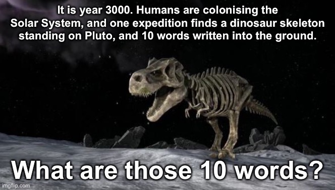 What are the Ten Words? | It is year 3000. Humans are colonising the Solar System, and one expedition finds a dinosaur skeleton standing on Pluto, and 10 words written into the ground. What are those 10 words? | image tagged in dinosaurs | made w/ Imgflip meme maker