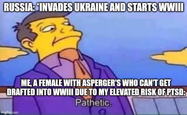 Russia Has Invaded Ukraine | RUSSIA: *INVADES UKRAINE AND STARTS WWIII; ME, A FEMALE WITH ASPERGER'S WHO CAN'T GET DRAFTED INTO WWIII DUE TO MY ELEVATED RISK OF PTSD: | image tagged in skinner pathetic,russia vs ukraine,ww3,autism,the draft | made w/ Imgflip meme maker