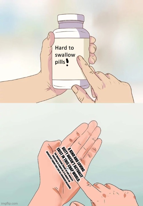 Hard To Swallow Pills Meme | A KIND AND LOVING DEITY DOESN'T ACTUALLY EXIST IN THIS CRAP WORLD. THE MAINSTREAM THEORY OF OUR WORLD'S EVOLUTION IS FLAWED AS IT IS MERELY AN ABSOLUTIST THEORY JUST LIKE ALL ORGANIZED RELIGIONS. | image tagged in memes,nihilist,few | made w/ Imgflip meme maker