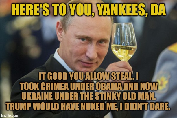 Putin bided his time until Trump got cheated & President Poopy Pants the useless got in. Putin would never have dared with Trump | HERE'S TO YOU, YANKEES, DA; IT GOOD YOU ALLOW STEAL. I TOOK CRIMEA UNDER OBAMA AND NOW UKRAINE UNDER THE STINKY OLD MAN. TRUMP WOULD HAVE NUKED ME, I DIDN'T DARE. | image tagged in putin cheers | made w/ Imgflip meme maker