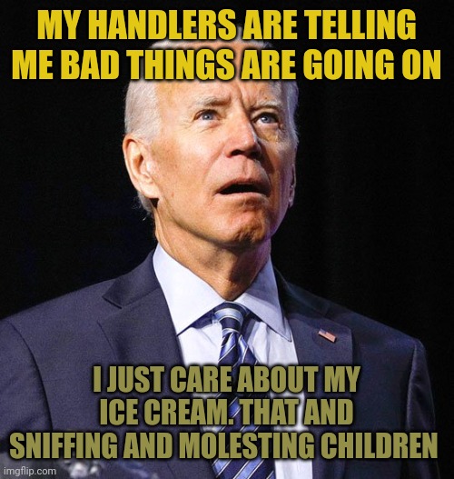 Biden is confused and sick. He has full on Alzheimer's & the Democrats don't care. It's elder abuse but they kill children too. | MY HANDLERS ARE TELLING ME BAD THINGS ARE GOING ON; I JUST CARE ABOUT MY ICE CREAM. THAT AND SNIFFING AND MOLESTING CHILDREN | image tagged in joe biden,sick | made w/ Imgflip meme maker