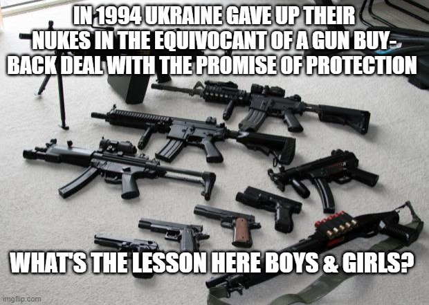 guns |  IN 1994 UKRAINE GAVE UP THEIR NUKES IN THE EQUIVOCANT OF A GUN BUY- BACK DEAL WITH THE PROMISE OF PROTECTION; WHAT'S THE LESSON HERE BOYS & GIRLS? | image tagged in guns | made w/ Imgflip meme maker