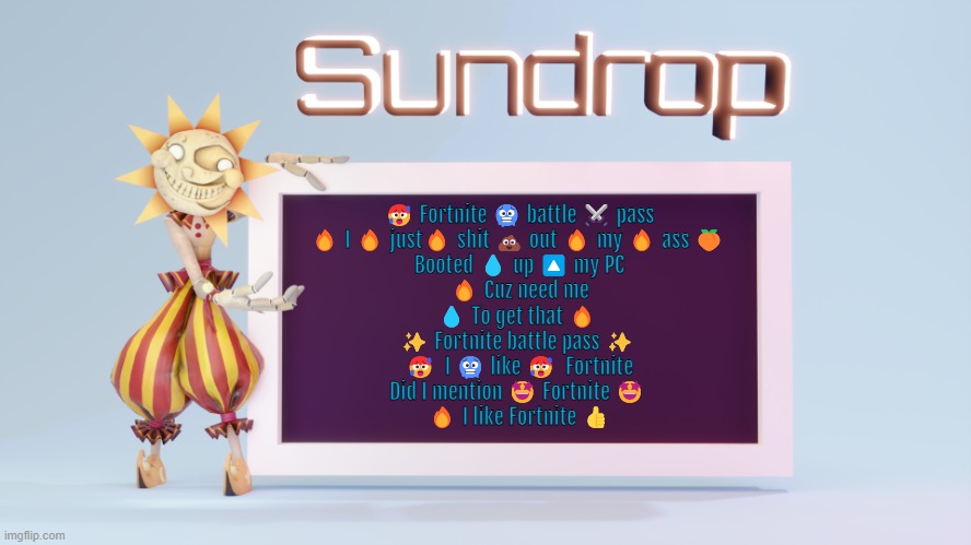 Sundrops temp | 🥵 Fortnite 🥶 battle ⚔️ pass
🔥 I 🔥 just🔥 shit 💩 out 🔥 my 🔥 ass 🍑 
Booted 💧 up 🔼 my PC
🔥 Cuz need me
💧 To get that 🔥 
✨ Fortnite battle pass ✨ 
🥵  I 🥶 like 🥵  Fortnite
Did I mention 🤩 Fortnite 🤩 
🔥 I like Fortnite 👍 | image tagged in sundrops temp | made w/ Imgflip meme maker