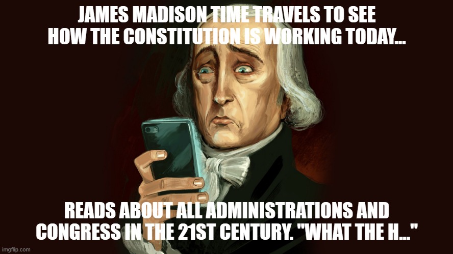 James Madison Time Travels | JAMES MADISON TIME TRAVELS TO SEE HOW THE CONSTITUTION IS WORKING TODAY... READS ABOUT ALL ADMINISTRATIONS AND CONGRESS IN THE 21ST CENTURY. "WHAT THE H..." | image tagged in politicians ignore the constitution | made w/ Imgflip meme maker