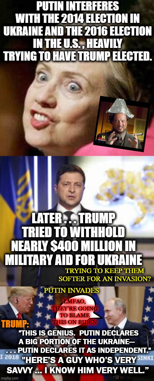 On the POLITICS stream, this would lose them at "interferes" | PUTIN INTERFERES WITH THE 2014 ELECTION IN UKRAINE AND THE 2016 ELECTION IN THE U.S. , HEAVILY TRYING TO HAVE TRUMP ELECTED. LATER . . . TRUMP TRIED TO WITHHOLD NEARLY $400 MILLION IN MILITARY AID FOR UKRAINE; TRYING TO KEEP THEM SOFTER FOR AN INVASION? TRUMP:; PUTIN INVADES; LMFAO, THEY'RE GOING TO BLAME THIS ON BIDEN; "THIS IS GENIUS.  PUTIN DECLARES A BIG PORTION OF THE UKRAINE—   . . . PUTIN DECLARES IT AS INDEPENDENT."; "HERE’S A GUY WHO’S VERY SAVVY … I KNOW HIM VERY WELL.” | image tagged in putin,trump,conspiracy,ukraine | made w/ Imgflip meme maker