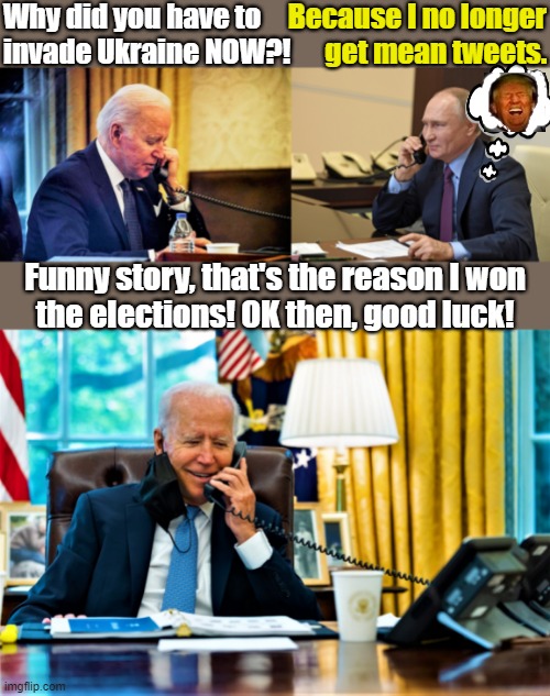 Biden and Putin on a call | Why did you have to
invade Ukraine NOW?! Because I no longer
get mean tweets. Funny story, that's the reason I won
the elections! OK then, good luck! | image tagged in joe biden,putin,ukraine,tweets,good luck,elections | made w/ Imgflip meme maker