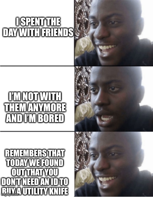 Happy Sad happy | I SPENT THE DAY WITH FRIENDS; I’M NOT WITH THEM ANYMORE AND I’M BORED; REMEMBERS THAT TODAY WE FOUND OUT THAT YOU DON’T NEED AN ID TO BUY A UTILITY KNIFE | image tagged in happy sad happy | made w/ Imgflip meme maker