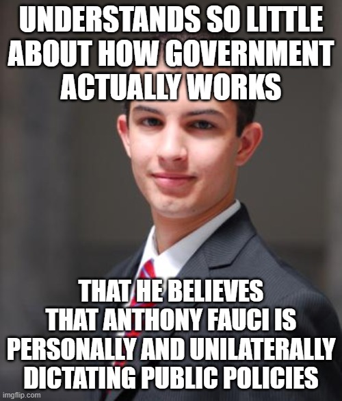 When You Fear Everyone And Everything Because Everyone Fears What They Don't Understand | UNDERSTANDS SO LITTLE
ABOUT HOW GOVERNMENT
ACTUALLY WORKS; THAT HE BELIEVES THAT ANTHONY FAUCI IS PERSONALLY AND UNILATERALLY DICTATING PUBLIC POLICIES | image tagged in college conservative,dr fauci,government,fear,understanding,conservative logic | made w/ Imgflip meme maker