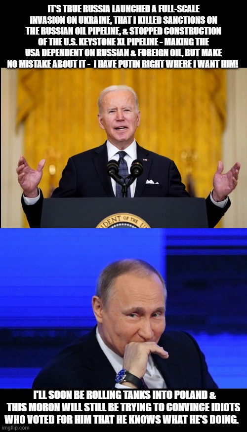 Joe Biden! A foreign policy mastermind the likes of we haven't seen since Jimmy Carter & the Iran hostage crisis! | IT'S TRUE RUSSIA LAUNCHED A FULL-SCALE INVASION ON UKRAINE, THAT I KILLED SANCTIONS ON THE RUSSIAN OIL PIPELINE, & STOPPED CONSTRUCTION OF THE U.S. KEYSTONE XL PIPELINE - MAKING THE USA DEPENDENT ON RUSSIAN & FOREIGN OIL, BUT MAKE NO MISTAKE ABOUT IT -  I HAVE PUTIN RIGHT WHERE I WANT HIM! I'LL SOON BE ROLLING TANKS INTO POLAND & THIS MORON WILL STILL BE TRYING TO CONVINCE IDIOTS WHO VOTED FOR HIM THAT HE KNOWS WHAT HE'S DOING. | image tagged in joe biden,vladimir putin,russia,ukraine,politics,foreign policy | made w/ Imgflip meme maker